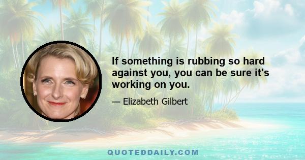 If something is rubbing so hard against you, you can be sure it's working on you.