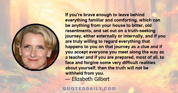 If you're brave enough to leave behind everything familiar and comforting, which can be anything from your house to bitter, old resentments, and set out on a truth-seeking journey, either externally or internally, and