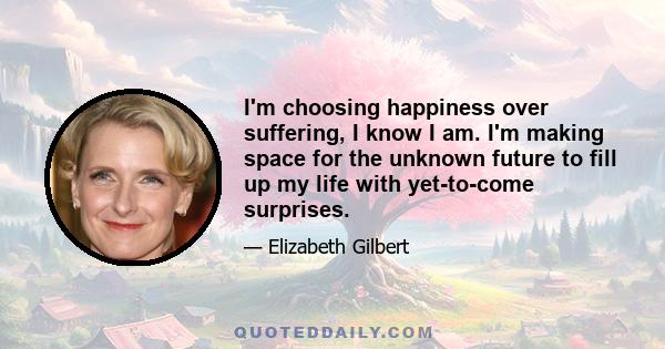 I'm choosing happiness over suffering, I know I am. I'm making space for the unknown future to fill up my life with yet-to-come surprises.