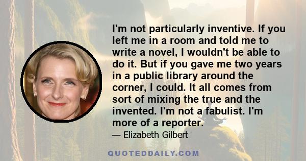 I'm not particularly inventive. If you left me in а room and told me to write a novel, I wouldn't be able to do it. But if you gave me two years in a public library around the corner, I could. It all comes from sort of