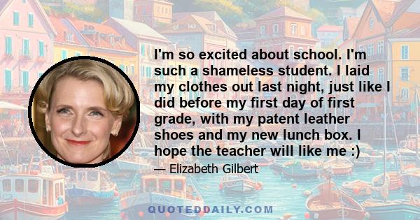 I'm so excited about school. I'm such a shameless student. I laid my clothes out last night, just like I did before my first day of first grade, with my patent leather shoes and my new lunch box. I hope the teacher will 