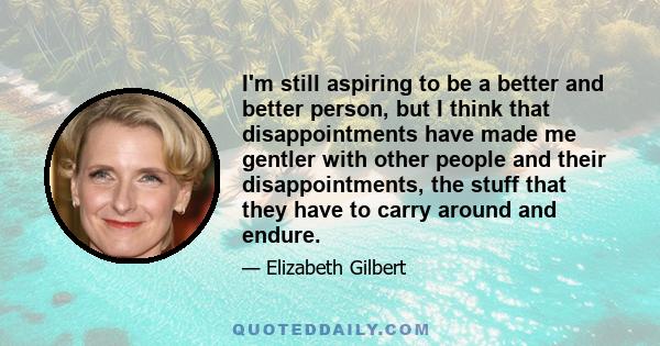 I'm still aspiring to be a better and better person, but I think that disappointments have made me gentler with other people and their disappointments, the stuff that they have to carry around and endure.