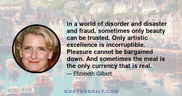 In a world of disorder and disaster and fraud, sometimes only beauty can be trusted. Only artistic excellence is incorruptible. Pleasure cannot be bargained down. And sometimes the meal is the only currency that is real.