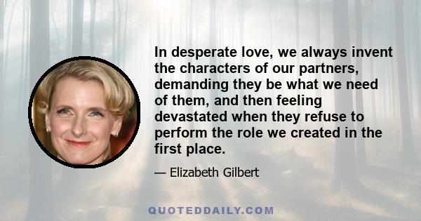 In desperate love, we always invent the characters of our partners, demanding they be what we need of them, and then feeling devastated when they refuse to perform the role we created in the first place.