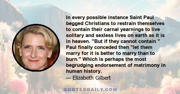 In every possible instance Saint Paul begged Christians to restrain themselves to contain their carnal yearnings to live solitary and sexless lives on earth as it is in heaven. But if they cannot contain  Paul finally