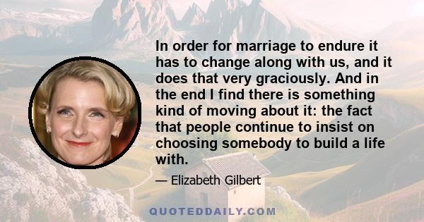 In order for marriage to endure it has to change along with us, and it does that very graciously. And in the end I find there is something kind of moving about it: the fact that people continue to insist on choosing