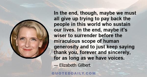 In the end, though, maybe we must all give up trying to pay back the people in this world who sustain our lives. In the end, maybe it's wiser to surrender before the miraculous scope of human generosity and to just keep 