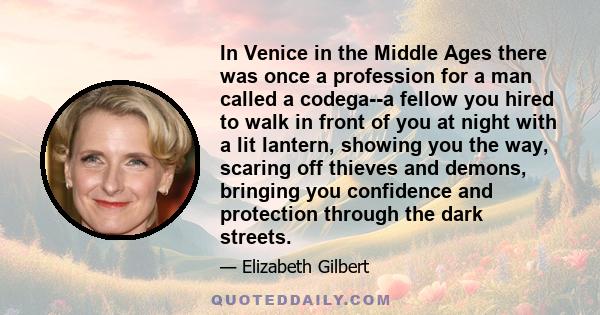 In Venice in the Middle Ages there was once a profession for a man called a codega--a fellow you hired to walk in front of you at night with a lit lantern, showing you the way, scaring off thieves and demons, bringing