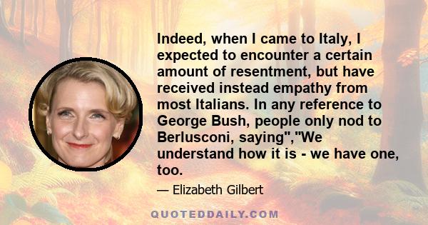 Indeed, when I came to Italy, I expected to encounter a certain amount of resentment, but have received instead empathy from most Italians. In any reference to George Bush, people only nod to Berlusconi, saying,We