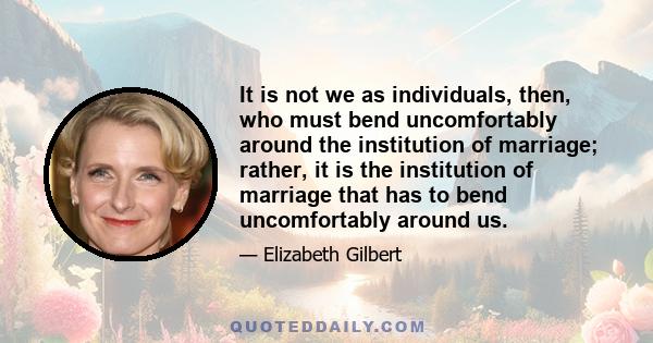 It is not we as individuals, then, who must bend uncomfortably around the institution of marriage; rather, it is the institution of marriage that has to bend uncomfortably around us.