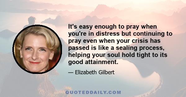 It's easy enough to pray when you're in distress but continuing to pray even when your crisis has passed is like a sealing process, helping your soul hold tight to its good attainment.