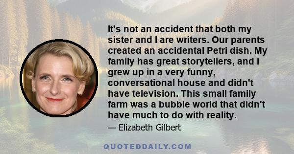 It's not an accident that both my sister and I are writers. Our parents created an accidental Petri dish. My family has great storytellers, and I grew up in a very funny, conversational house and didn't have television. 