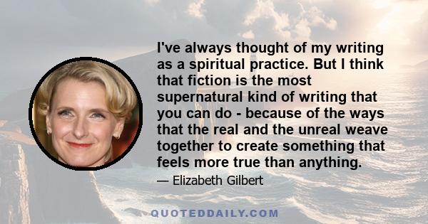 I've always thought of my writing as a spiritual practice. But I think that fiction is the most supernatural kind of writing that you can do - because of the ways that the real and the unreal weave together to create