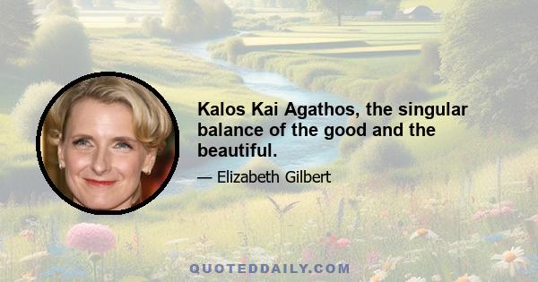 Kalos Kai Agathos, the singular balance of the good and the beautiful.