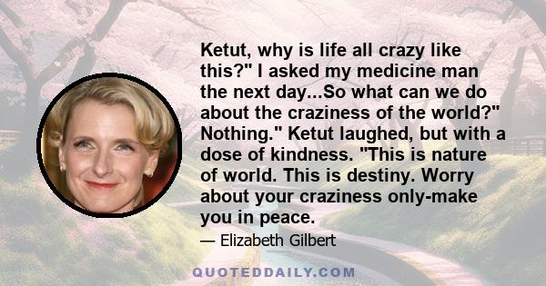 Ketut, why is life all crazy like this? I asked my medicine man the next day...So what can we do about the craziness of the world? Nothing. Ketut laughed, but with a dose of kindness. This is nature of world. This is