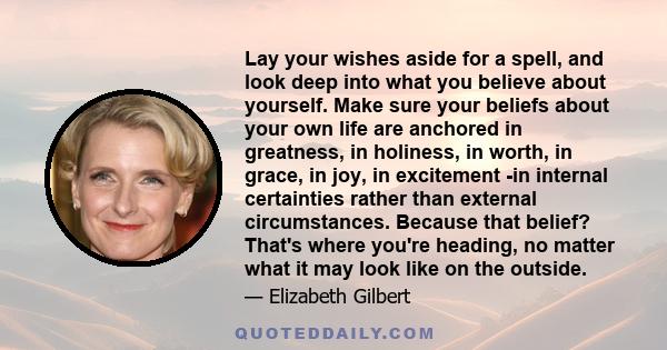 Lay your wishes aside for a spell, and look deep into what you believe about yourself. Make sure your beliefs about your own life are anchored in greatness, in holiness, in worth, in grace, in joy, in excitement -in