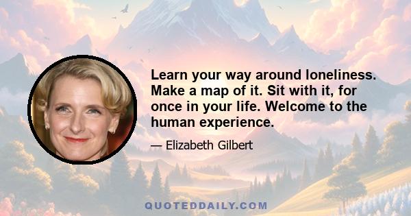 Learn your way around loneliness. Make a map of it. Sit with it, for once in your life. Welcome to the human experience.