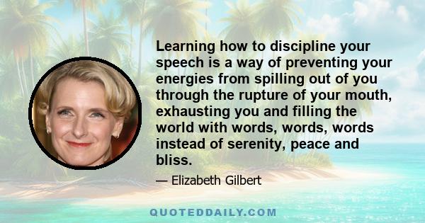 Learning how to discipline your speech is a way of preventing your energies from spilling out of you through the rupture of your mouth, exhausting you and filling the world with words, words, words instead of serenity,