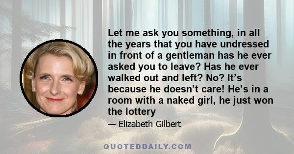 Let me ask you something, in all the years that you have undressed in front of a gentleman has he ever asked you to leave? Has he ever walked out and left? No? It’s because he doesn’t care! He’s in a room with a naked