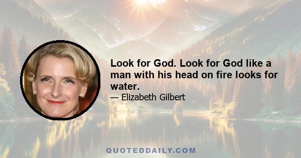 Look for God. Look for God like a man with his head on fire looks for water.