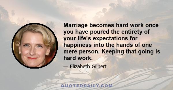 Marriage becomes hard work once you have poured the entirety of your life’s expectations for happiness into the hands of one mere person. Keeping that going is hard work.