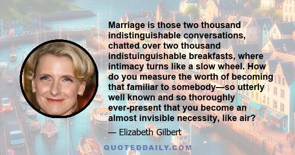 Marriage is those two thousand indistinguishable conversations, chatted over two thousand indistuinguishable breakfasts, where intimacy turns like a slow wheel. How do you measure the worth of becoming that familiar to