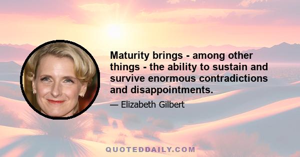 Maturity brings - among other things - the ability to sustain and survive enormous contradictions and disappointments.