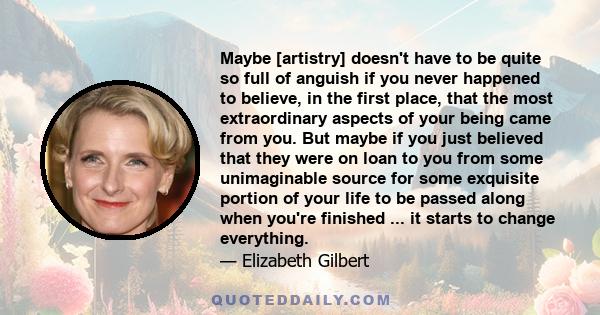 Maybe [artistry] doesn't have to be quite so full of anguish if you never happened to believe, in the first place, that the most extraordinary aspects of your being came from you. But maybe if you just believed that