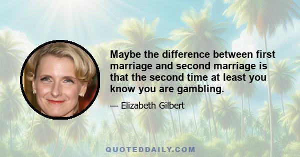 Maybe the difference between first marriage and second marriage is that the second time at least you know you are gambling.