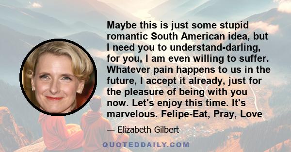 Maybe this is just some stupid romantic South American idea, but I need you to understand-darling, for you, I am even willing to suffer. Whatever pain happens to us in the future, I accept it already, just for the