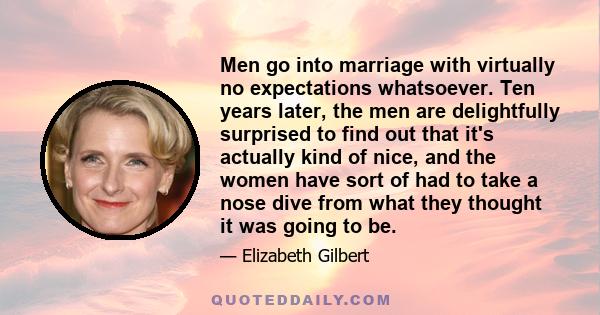 Men go into marriage with virtually no expectations whatsoever. Ten years later, the men are delightfully surprised to find out that it's actually kind of nice, and the women have sort of had to take a nose dive from