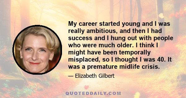 My career started young and I was really ambitious, and then I had success and I hung out with people who were much older. I think I might have been temporally misplaced, so I thought I was 40. It was a premature