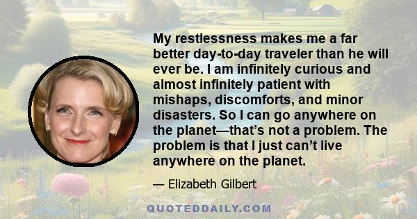 My restlessness makes me a far better day-to-day traveler than he will ever be. I am infinitely curious and almost infinitely patient with mishaps, discomforts, and minor disasters. So I can go anywhere on the