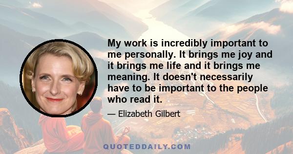 My work is incredibly important to me personally. It brings me joy and it brings me life and it brings me meaning. It doesn't necessarily have to be important to the people who read it.