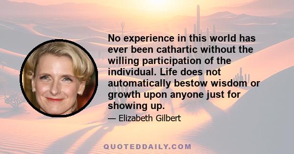 No experience in this world has ever been cathartic without the willing participation of the individual. Life does not automatically bestow wisdom or growth upon anyone just for showing up.