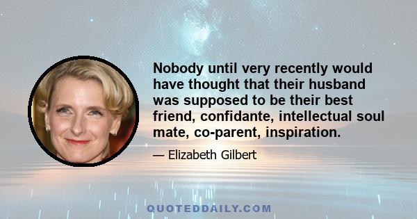 Nobody until very recently would have thought that their husband was supposed to be their best friend, confidante, intellectual soul mate, co-parent, inspiration.