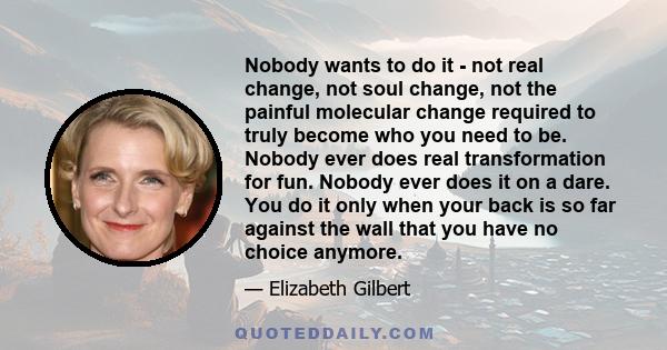 Nobody wants to do it - not real change, not soul change, not the painful molecular change required to truly become who you need to be. Nobody ever does real transformation for fun. Nobody ever does it on a dare. You do 