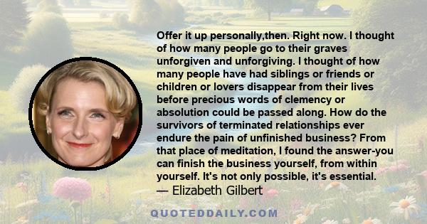 Offer it up personally,then. Right now. I thought of how many people go to their graves unforgiven and unforgiving. I thought of how many people have had siblings or friends or children or lovers disappear from their