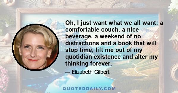 Oh, I just want what we all want: a comfortable couch, a nice beverage, a weekend of no distractions and a book that will stop time, lift me out of my quotidian existence and alter my thinking forever.