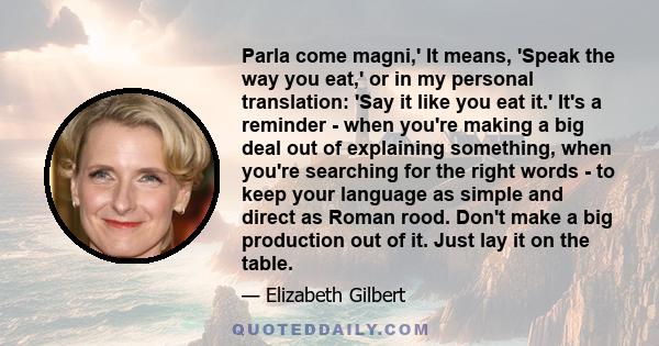 Parla come magni,' It means, 'Speak the way you eat,' or in my personal translation: 'Say it like you eat it.' It's a reminder - when you're making a big deal out of explaining something, when you're searching for the