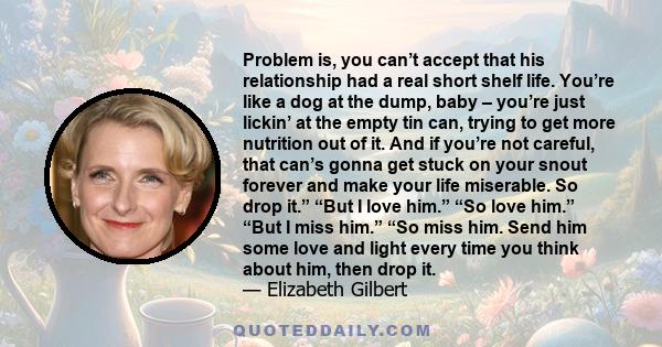 Problem is, you can’t accept that his relationship had a real short shelf life. You’re like a dog at the dump, baby – you’re just lickin’ at the empty tin can, trying to get more nutrition out of it. And if you’re not