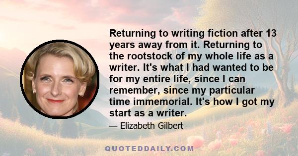 Returning to writing fiction after 13 years away from it. Returning to the rootstock of my whole life as a writer. It's what I had wanted to be for my entire life, since I can remember, since my particular time