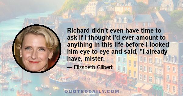 Richard didn't even have time to ask if I thought I'd ever amount to anything in this life before I looked him eye to eye and said, I already have, mister.