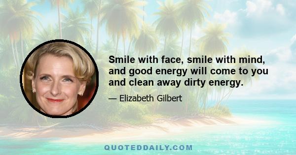 Smile with face, smile with mind, and good energy will come to you and clean away dirty energy.