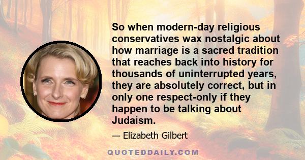 So when modern-day religious conservatives wax nostalgic about how marriage is a sacred tradition that reaches back into history for thousands of uninterrupted years, they are absolutely correct, but in only one