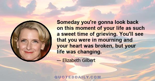 Someday you're gonna look back on this moment of your life as such a sweet time of grieving. You'll see that you were in mourning and your heart was broken, but your life was changing.