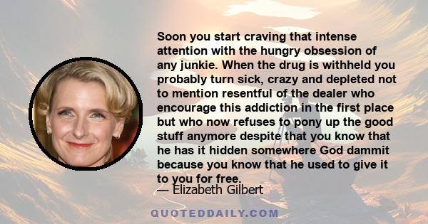 Soon you start craving that intense attention with the hungry obsession of any junkie. When the drug is withheld you probably turn sick, crazy and depleted not to mention resentful of the dealer who encourage this