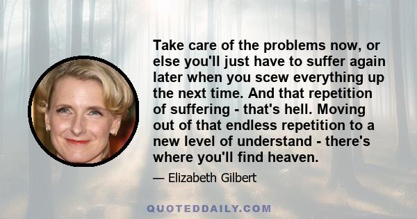 Take care of the problems now, or else you'll just have to suffer again later when you scew everything up the next time. And that repetition of suffering - that's hell. Moving out of that endless repetition to a new