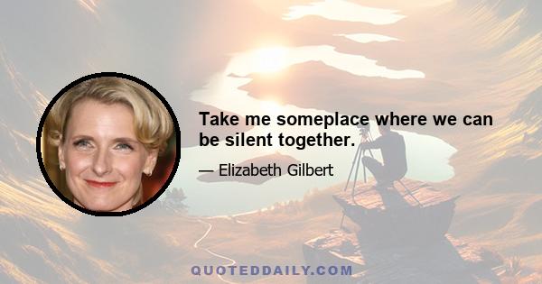 Take me someplace where we can be silent together.