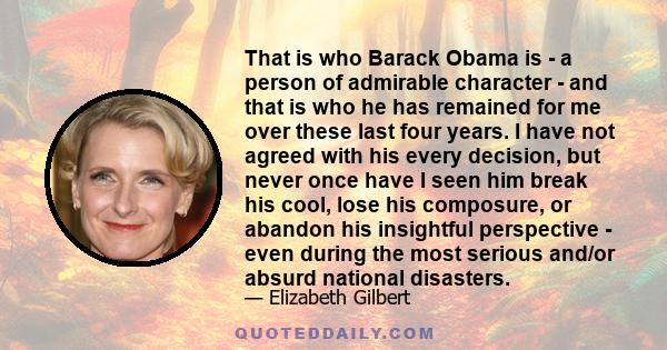 That is who Barack Obama is - a person of admirable character - and that is who he has remained for me over these last four years. I have not agreed with his every decision, but never once have I seen him break his